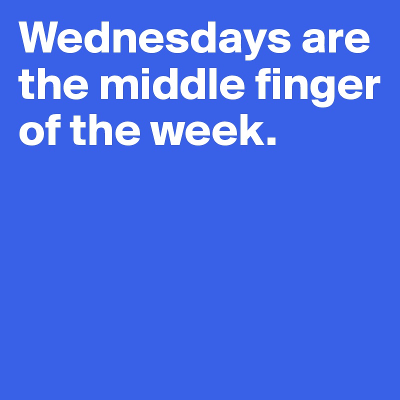 Wednesdays are the middle finger of the week.



