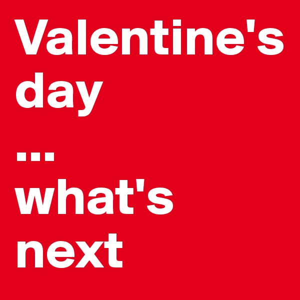 Valentine's day
...
what's next