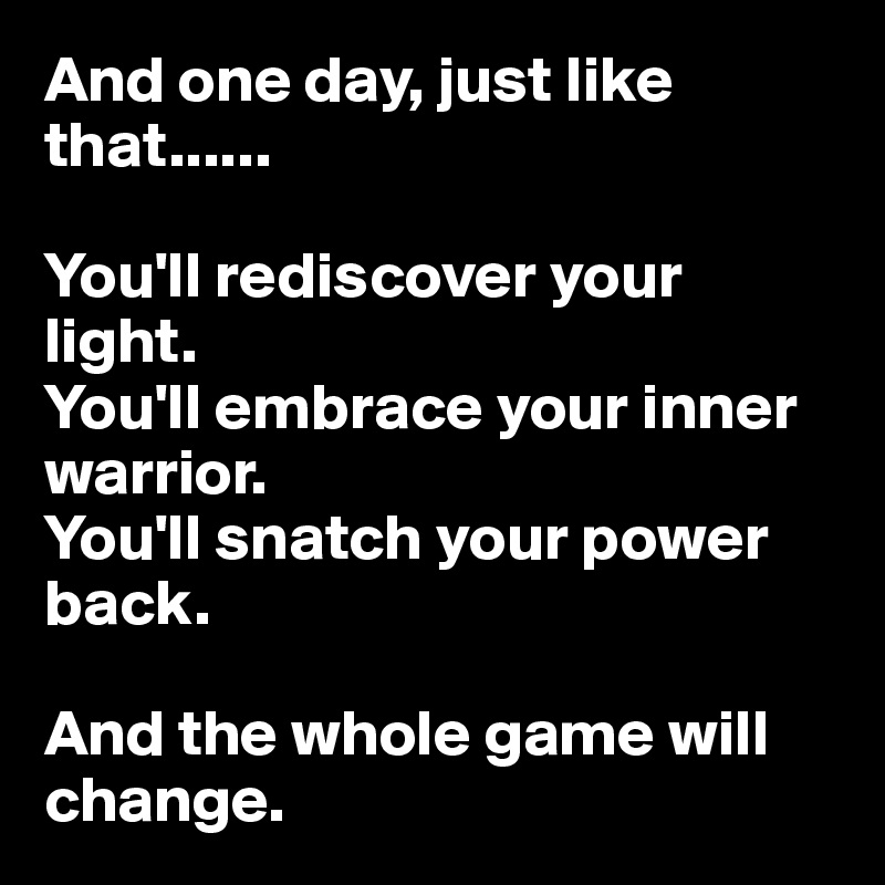 And one day, just like that......

You'll rediscover your light.
You'll embrace your inner warrior.
You'll snatch your power back.

And the whole game will change.