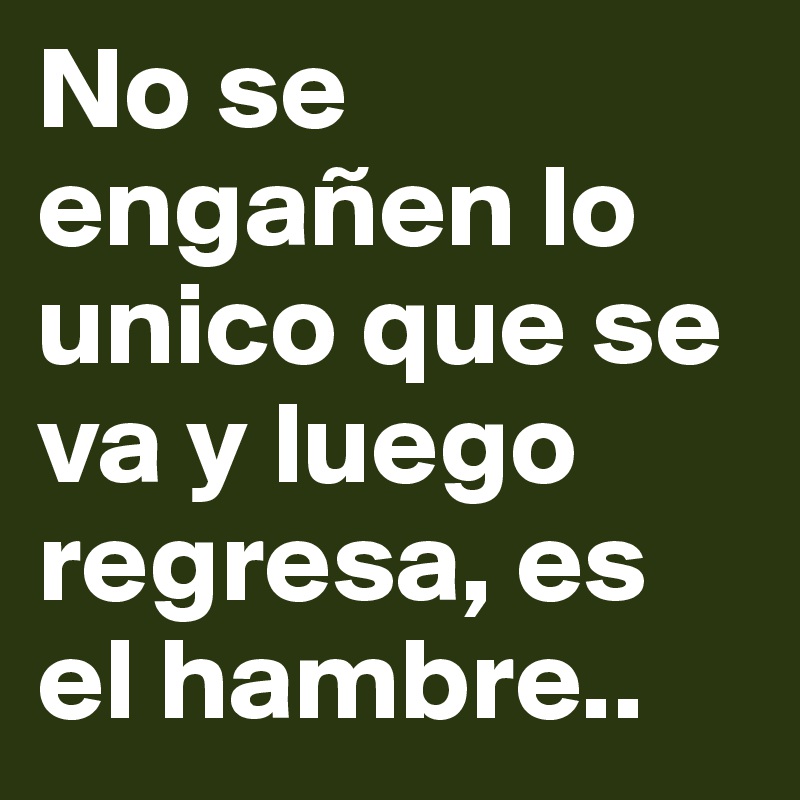 No se engañen lo unico que se va y luego regresa, es el hambre..