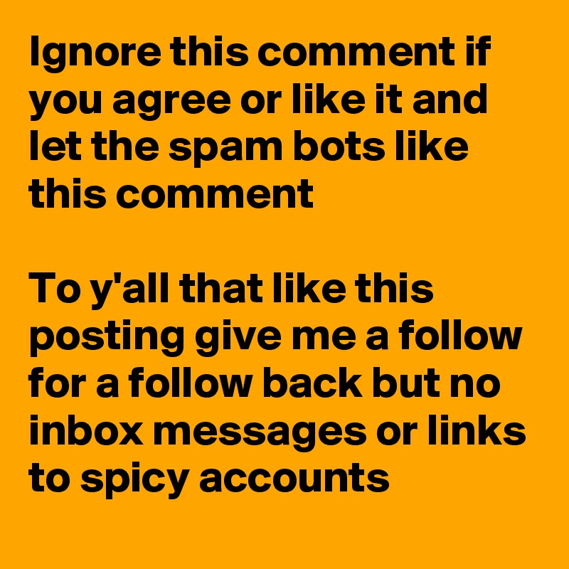 Ignore this comment if you agree or like it and let the spam bots like this comment

To y'all that like this posting give me a follow for a follow back but no inbox messages or links to spicy accounts