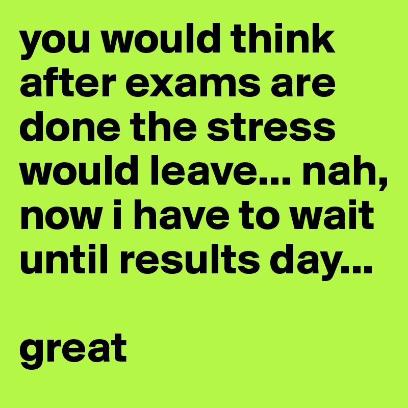 you would think after exams are done the stress would leave... nah, now i have to wait until results day...

great