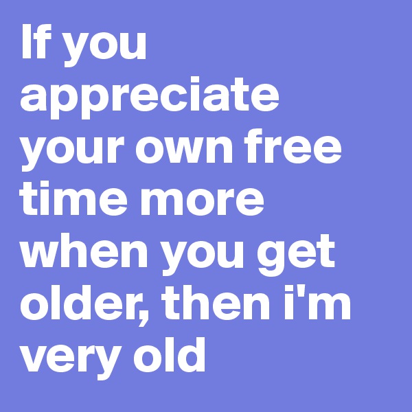 If you appreciate your own free time more when you get older, then i'm very old