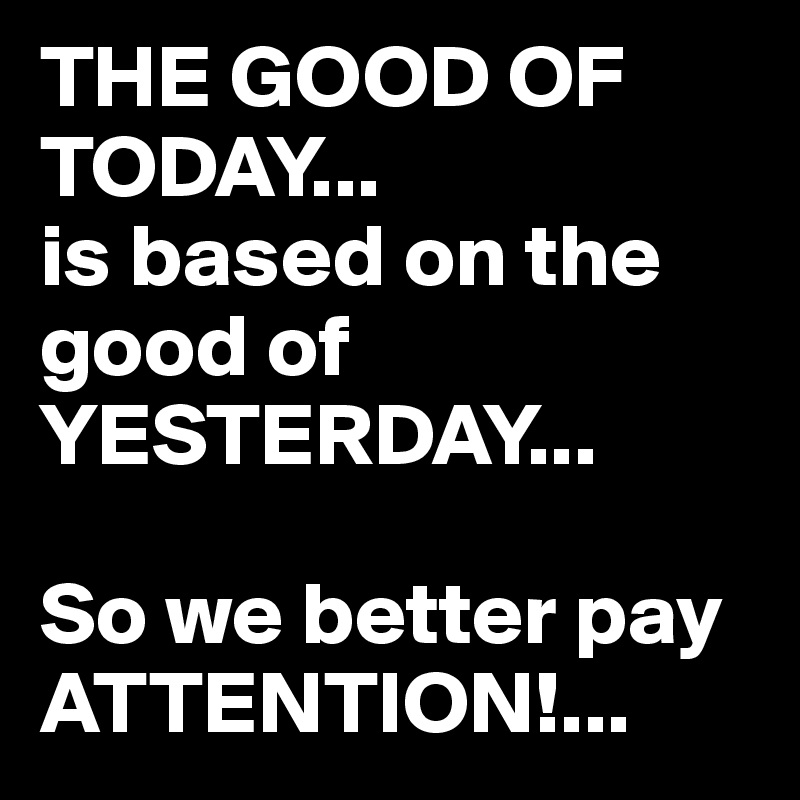 THE GOOD OF TODAY...
is based on the good of YESTERDAY...

So we better pay ATTENTION!...