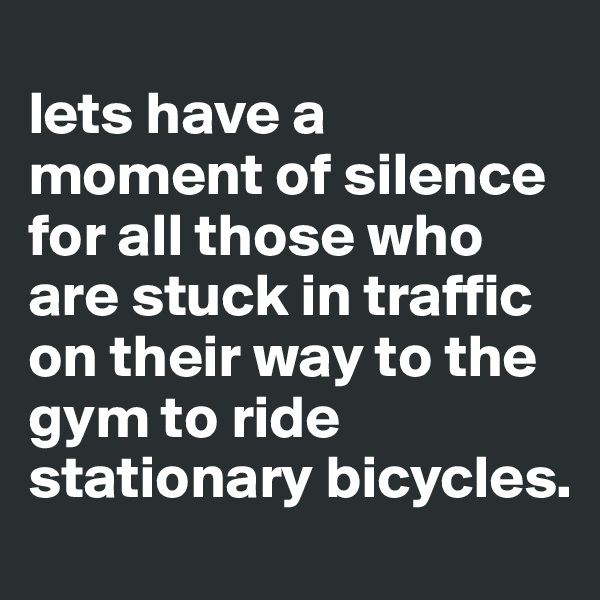 
lets have a moment of silence for all those who are stuck in traffic on their way to the gym to ride stationary bicycles.