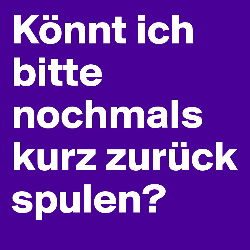 Könnt ich bitte nochmals kurz zurück spulen?