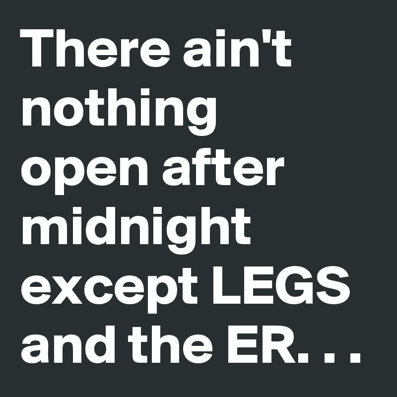 There ain't nothing  open after midnight except LEGS and the ER. . .