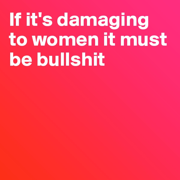 If it's damaging 
to women it must be bullshit




