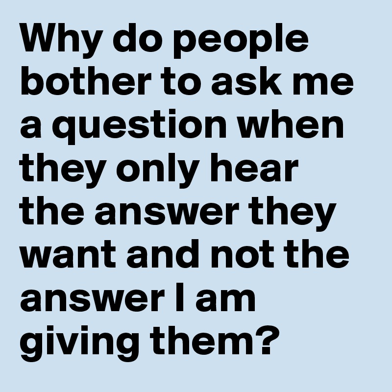 Why do people bother to ask me a question when they only hear the answer they want and not the answer I am giving them? 