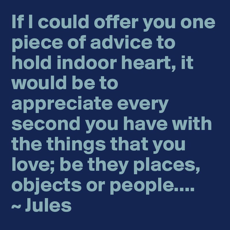 If I could offer you one piece of advice to hold indoor heart, it would be to appreciate every second you have with the things that you love; be they places, objects or people.... 
~ Jules