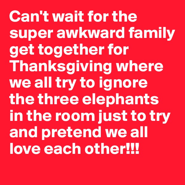 Can't wait for the super awkward family get together for Thanksgiving where we all try to ignore the three elephants in the room just to try and pretend we all love each other!!! 