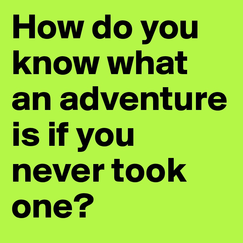 How do you know what an adventure is if you never took one?