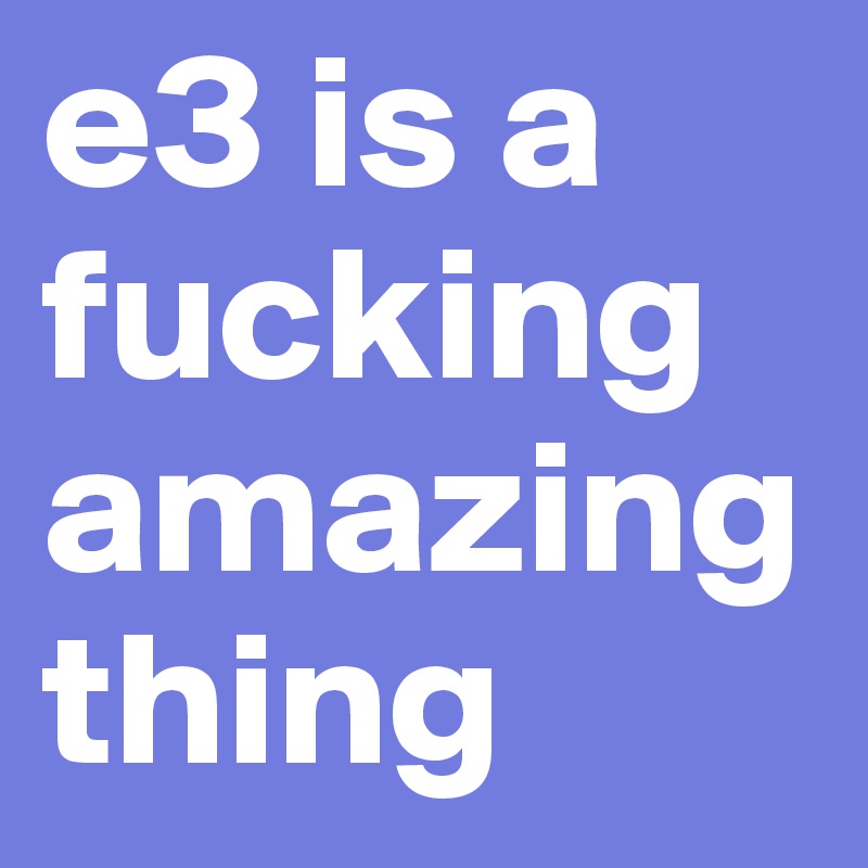 e3 is a fucking 
amazing thing