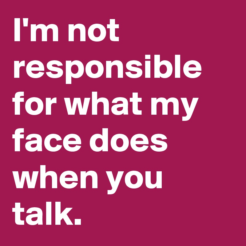 I'm not responsible for what my face does when you talk. 