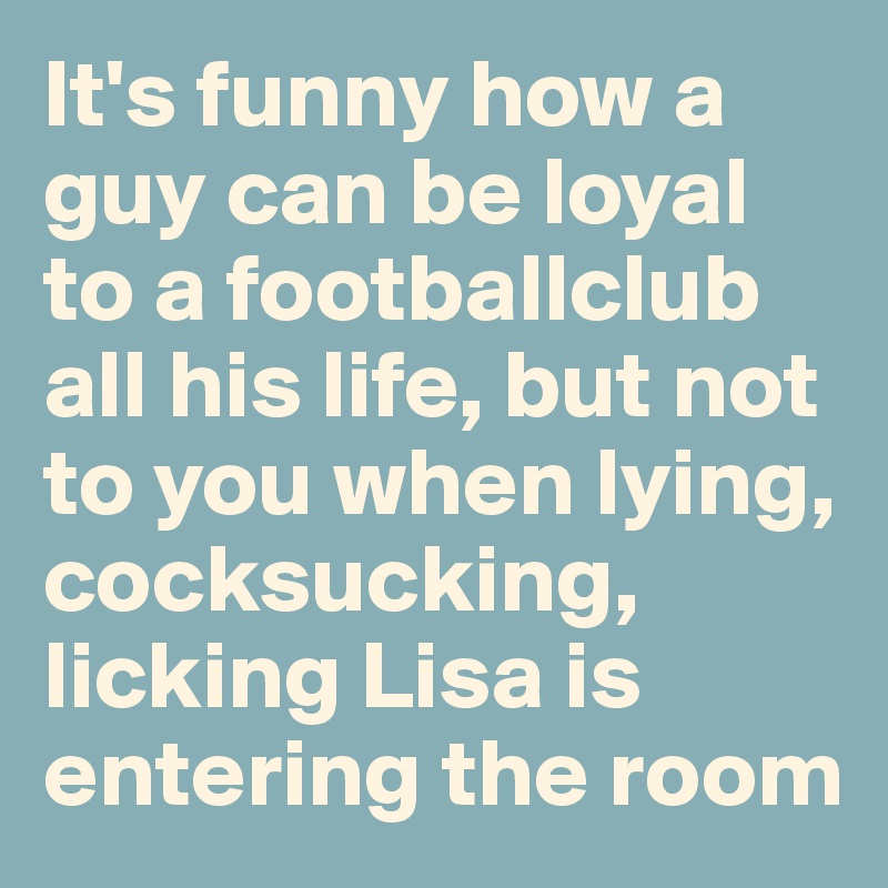 It's funny how a guy can be loyal to a footballclub all his life, but not to you when lying, cocksucking, licking Lisa is entering the room