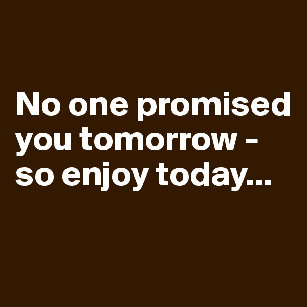 

No one promised you tomorrow - so enjoy today...

