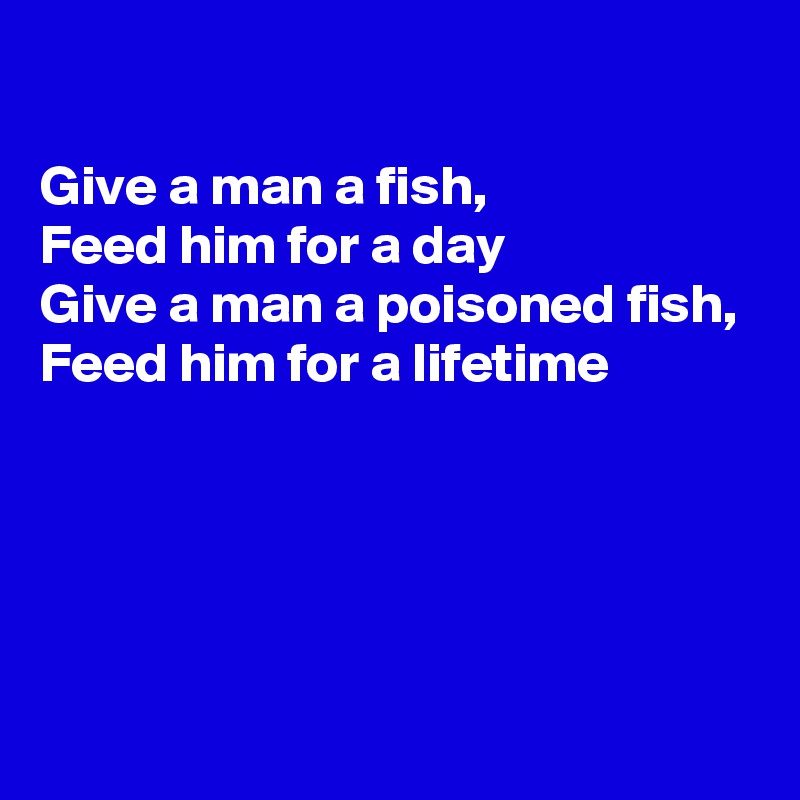 

Give a man a fish,
Feed him for a day
Give a man a poisoned fish,
Feed him for a lifetime




