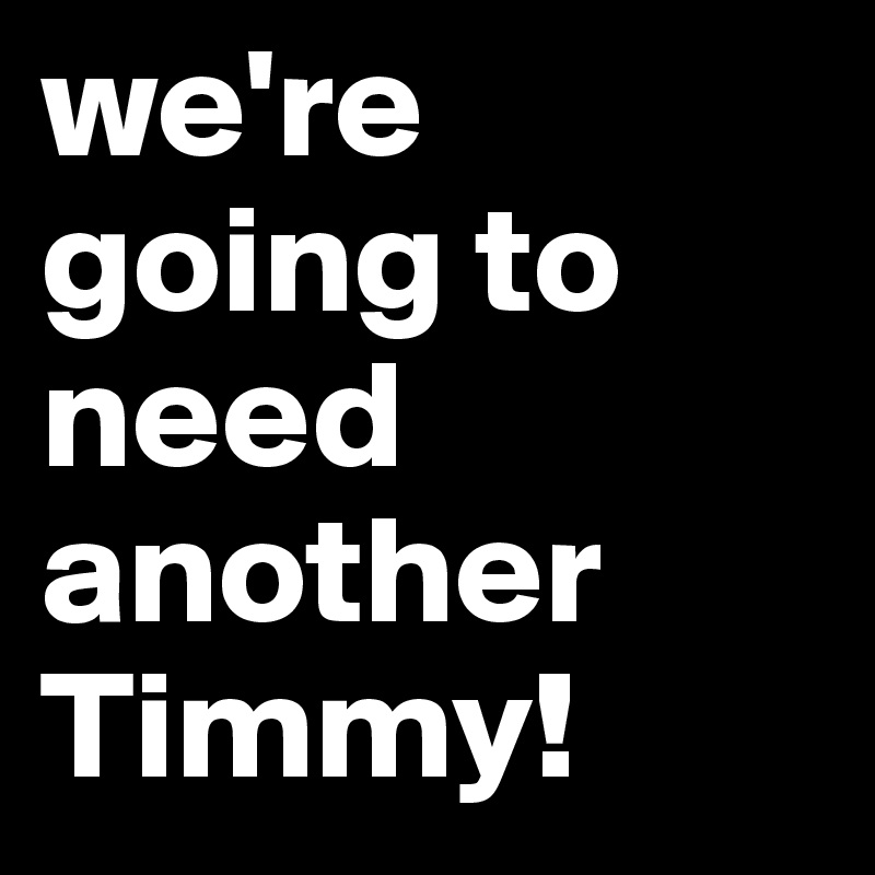 we're going to need another Timmy! 