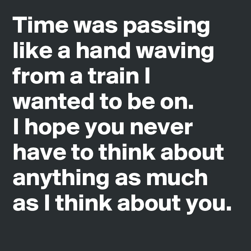 Time was passing like a hand waving from a train I wanted to be on. 
I hope you never have to think about anything as much as I think about you.