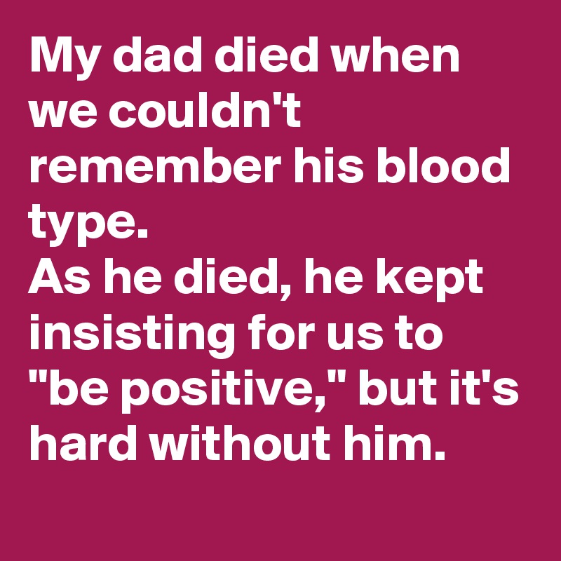 My dad died when we couldn't remember his blood type. 
As he died, he kept insisting for us to "be positive," but it's hard without him.