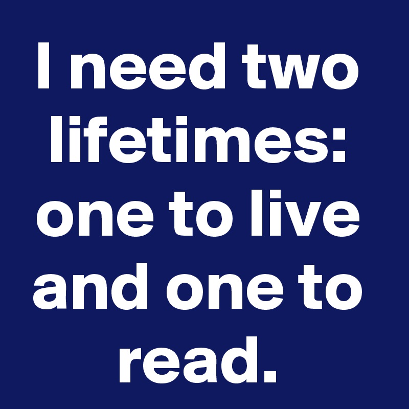 I need two lifetimes: one to live and one to read.