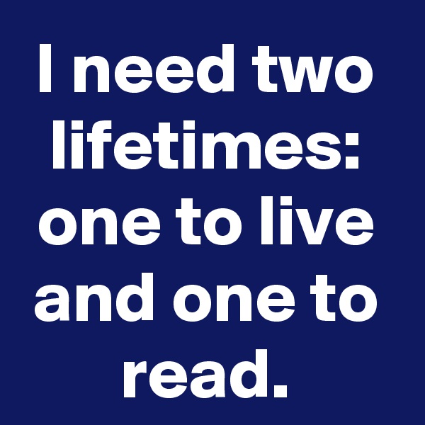 I need two lifetimes: one to live and one to read.