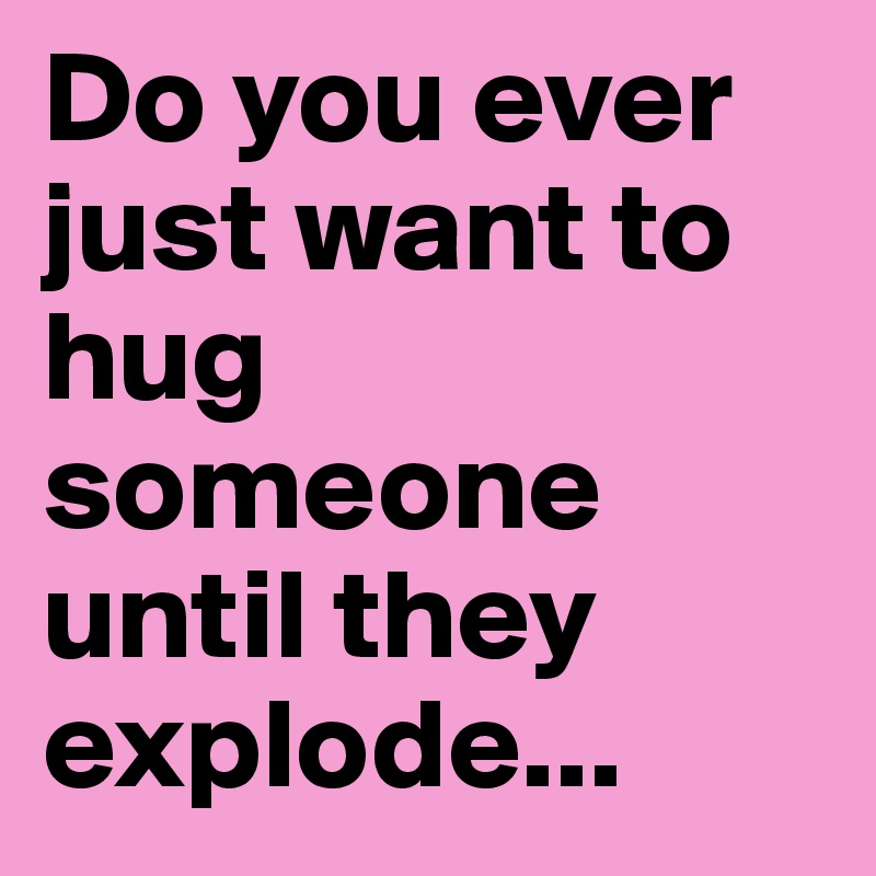 Do you ever just want to hug someone until they explode...