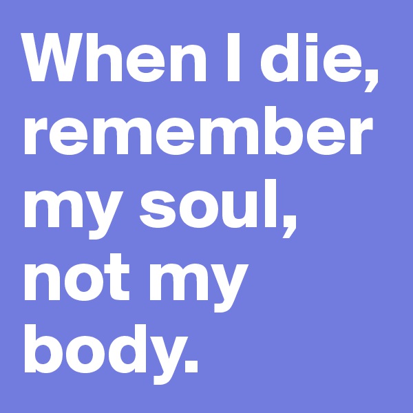 When I die, remember my soul, not my body.
