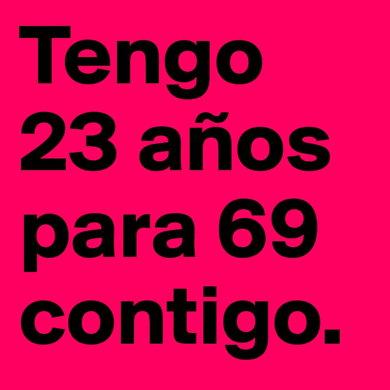 Tengo 23 años para 69
contigo. 