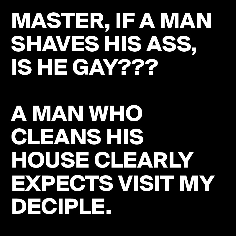 MASTER, IF A MAN SHAVES HIS ASS, 
IS HE GAY???

A MAN WHO CLEANS HIS HOUSE CLEARLY EXPECTS VISIT MY DECIPLE.