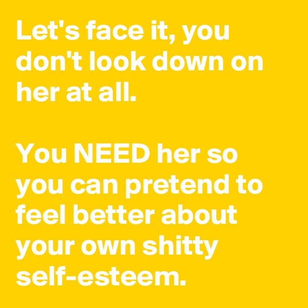 Let's face it, you don't look down on her at all. 

You NEED her so you can pretend to feel better about your own shitty self-esteem.