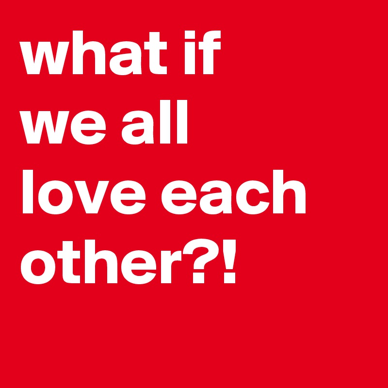 what if
we all
love each
other?!
