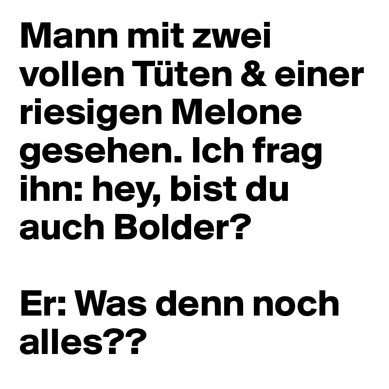 Mann mit zwei vollen Tüten & einer riesigen Melone gesehen. Ich frag ihn: hey, bist du auch Bolder? 

Er: Was denn noch alles??