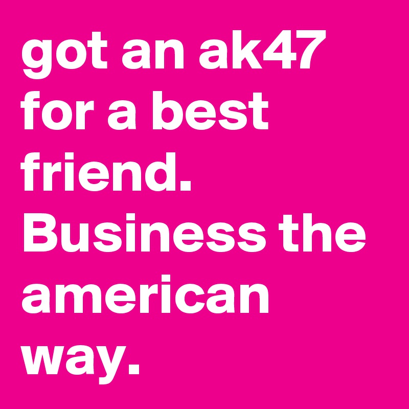 got an ak47 for a best friend. Business the american way.