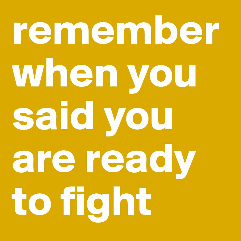 remember when you said you are ready to fight 