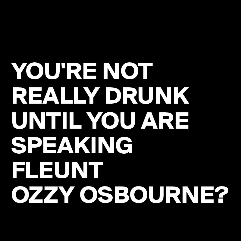 

YOU'RE NOT REALLY DRUNK UNTIL YOU ARE SPEAKING FLEUNT 
OZZY OSBOURNE?