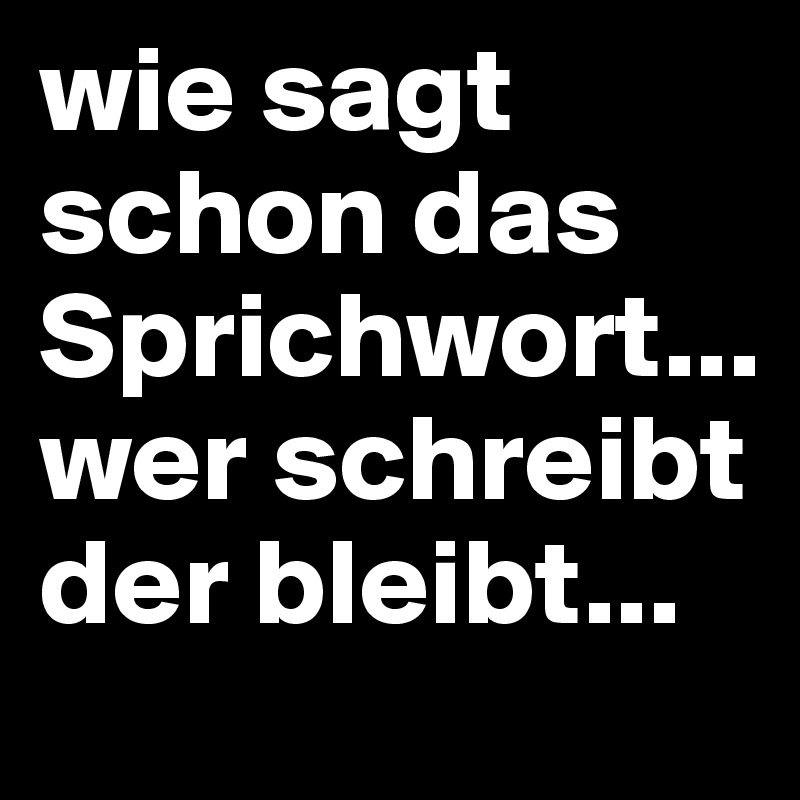 wie sagt schon das Sprichwort... wer schreibt der bleibt...