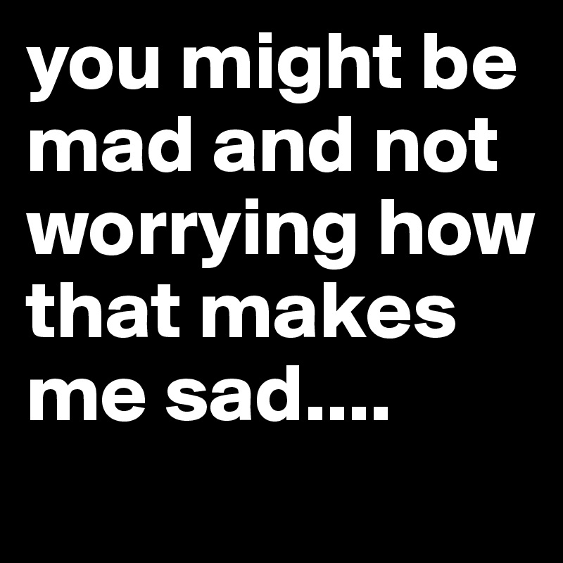 you might be mad and not worrying how that makes me sad....