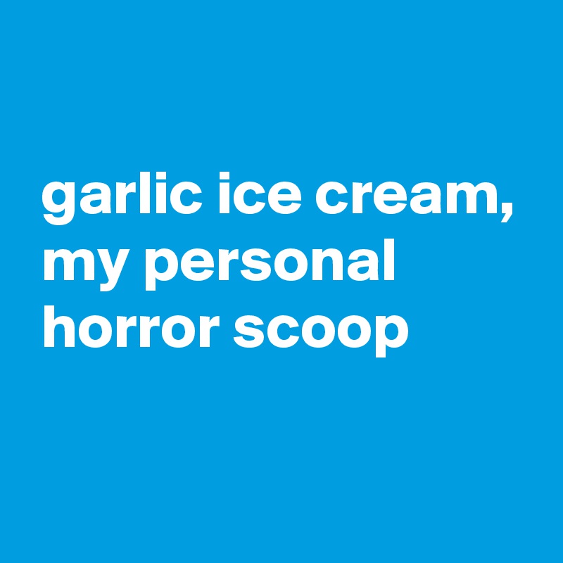 

 garlic ice cream,
 my personal
 horror scoop

