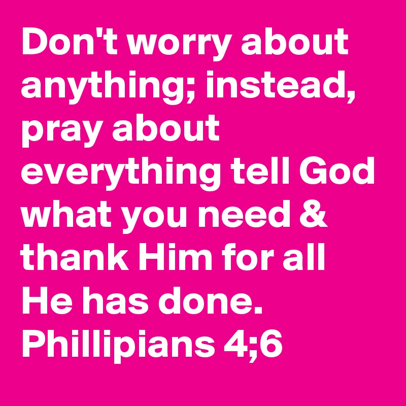 Don't worry about anything; instead, pray about everything tell God what you need & thank Him for all He has done. Phillipians 4;6