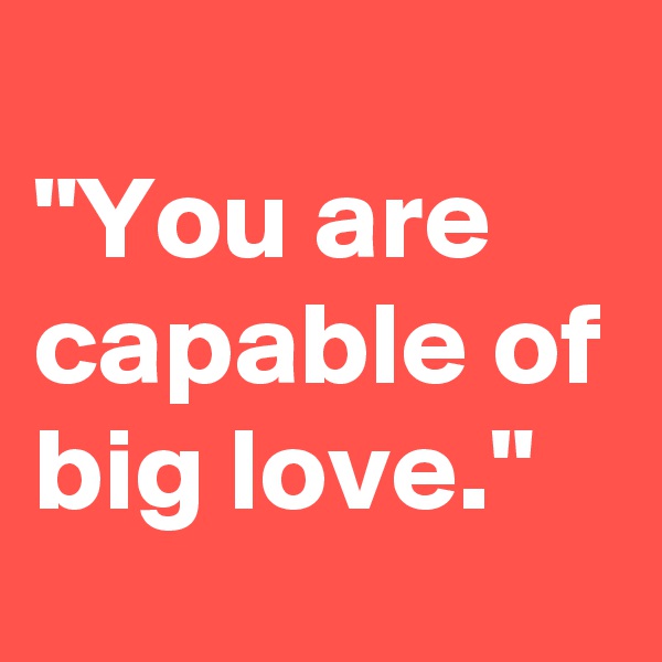 
"You are capable of big love."
