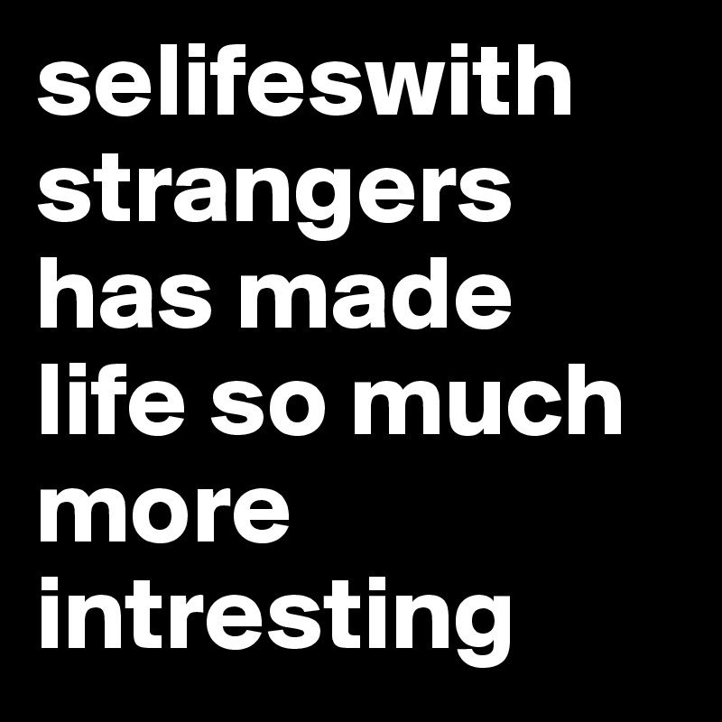 selifeswith strangers has made life so much more intresting