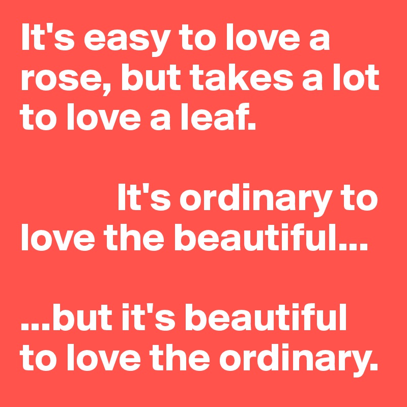 It's easy to love a rose, but takes a lot to love a leaf. 

            It's ordinary to love the beautiful...          

...but it's beautiful to love the ordinary.