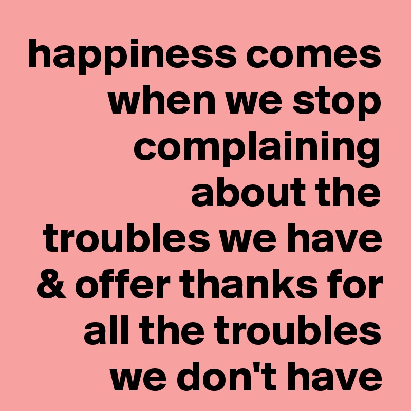 happiness comes when we stop complaining about the troubles we have & offer thanks for all the troubles we don't have