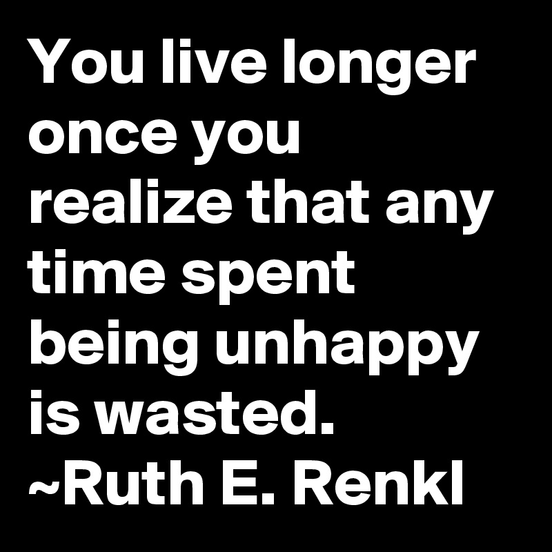 You live longer once you realize that any time spent being unhappy is wasted. ~Ruth E. Renkl