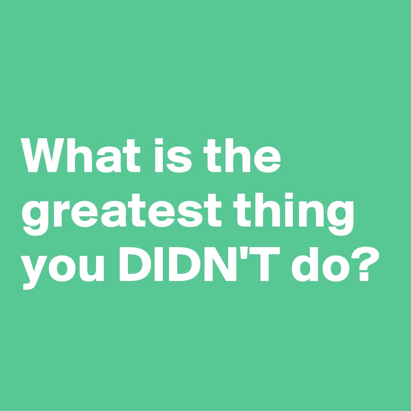 

What is the greatest thing you DIDN'T do?
