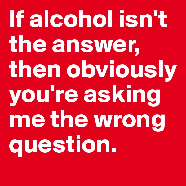 If alcohol isn't the answer, then obviously you're asking me the wrong question. 