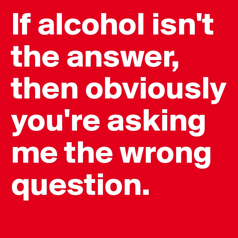 If alcohol isn't the answer, then obviously you're asking me the wrong question. 
