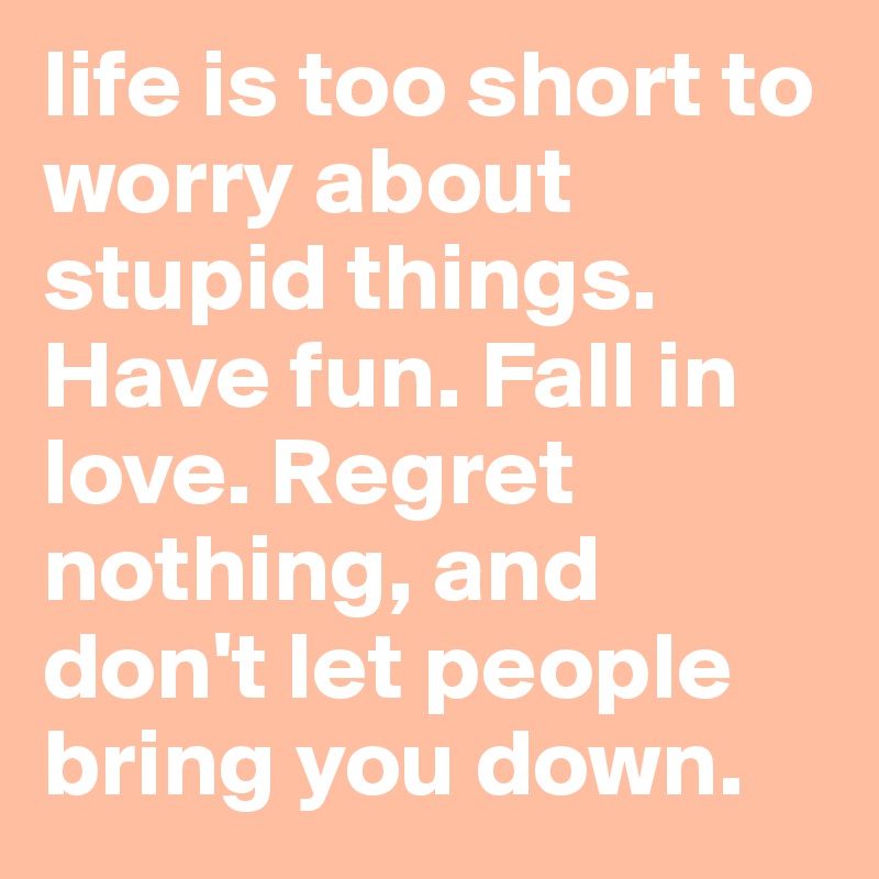 life is too short to worry about stupid things. Have fun. Fall in love. Regret nothing, and don't let people bring you down. 