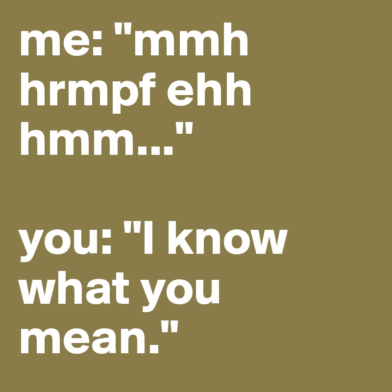 me: "mmh hrmpf ehh hmm..."

you: "I know what you mean."